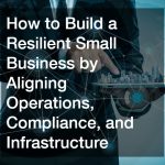 How to Build a Resilient Small Business by Aligning Operations, Compliance, and Infrastructure